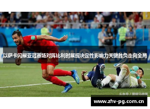 以萨卡闪耀亚冠赛场对阵比利时展现决定性影响力关键胜负走向全局 以萨卡闪耀亚冠赛场对阵比利时展现决定性影响力关键胜负走向全局
