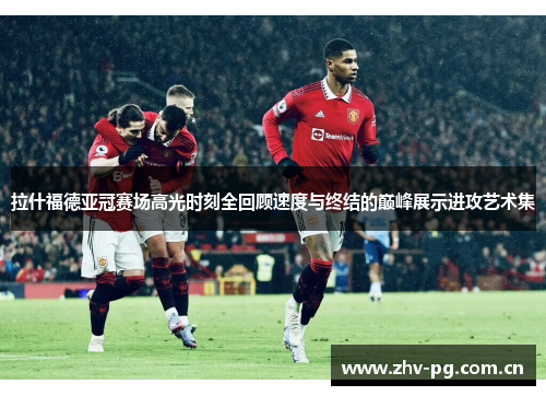 拉什福德亚冠赛场高光时刻全回顾速度与终结的巅峰展示进攻艺术集